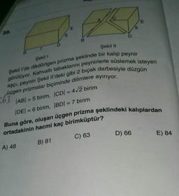 E
E
39.
B
Şekil 11
7
Şekil 1
Şekil I'de dikdörtgen prizma şeklinde bir kalıp peynir
görülüyor. Kahvaltı tabaklarını peynirlerle süslemek isteyen
üçgen prizmalar biçiminde dilimlere ayırıyor.
aşçı, peyniri Şekil il'deki gibi 2 bıçak darbesiyle düzgün
|AB| = 5 birim, ICDI = 4+2 birim
DE/ = 6 birim, BD) = 7 birim
063
-
Buna göre, oluşan üçgen prizma şeklindeki kalıplardan
ortadakinin hacmi kaç birimküptür?
D) 66
E) 84
C) 63
B) 81
A) 48
