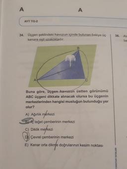 A
A
AYT TG-2
36.
34. Üçgen şeklindeki havuzun içinde bulunan fiskiye üç
kenara eşit uzaklıktadır.
Ale
be
A
Buna göre, üçgen havuzun üstten görünümü
ABC üçgeni dikkate alınacak olursa bu üçgenin
merkezlerinden hangisi musluğun bulunduğu yer
olur?
A) Ağırlık mérkezi
B) İç teğet çemberinin merkezi
C) Diklik merkezi
nerkez
Çevrel çemberinin merkezi
E) Kenar orta dikme doğrularının kesim noktası
ANAHTARI YAYINLARI
