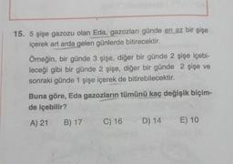 15. 5 şişe gazozu olan Eda, gazozları günde en az bir şişe
içerek art arda gelen günlerde bitirecektir.
Örneğin, bir günde 3 şişe, diğer bir günde 2 şişe içebi-
leceği gibi bir günde 2 şişe, diğer bir günde 2 şişe ve
sonraki günde 1 şişe içerek de bitirebilecektir.
Buna göre, Eda gazozların tümünü kaç değişik biçim-
de içebilir?
A) 21
B) 17
C) 16
D) 14
E) 10
