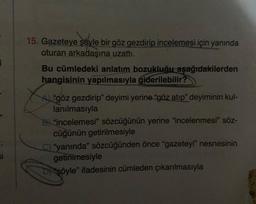 15. Gazeteye şöyle bir göz gezdirip incelemesi için yanında
oturan arkadaşına uzattı.
Bu cümledeki anlatım bozukluğu aşağıdakilerden
hangisinin yapılmasıyla giderilebilir?
"göz gezdirip" deyimi yerine "göz atip" deyiminin kul-
lanılmasıyla
B) 'incelemesi” sözcüğünün yerine "incelenmesi" söz-
cüğünün getirilmesiyle
yanında" sözcüğünden önce "gazeteyi” nesnesinin
getirilmesiyle
Di söyle" ifadesinin cümleden çıkarılmasıyla
si
