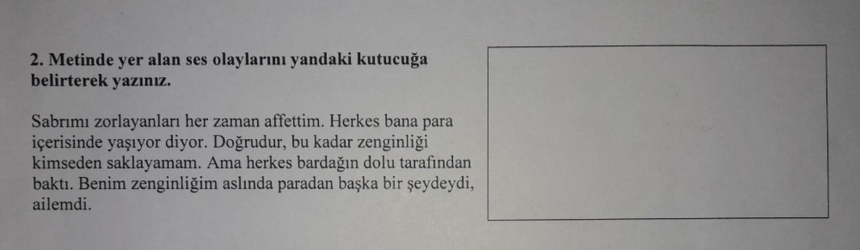 2. Metinde yer alan ses olaylarını yandaki kutucuğa
belirterek yazınız.
Sabrımı zorlayanları her zaman affettim. Herkes bana para
içerisinde yaşıyor diyor. Doğrudur, bu kadar zenginliği
kimseden saklayamam. Ama herkes bardağın dolu tarafından
baktı. Benim