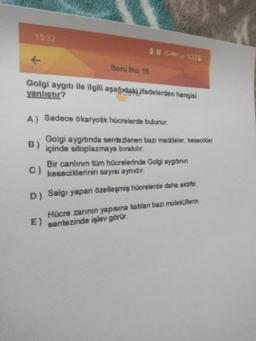 15:32
HD+33
Soru No: 15
Golgi aygıtı ile ilgili aşağıdaki ifadelerden hangisi
yanlıştır?
A) Sadece ökaryotik hücrelerde bulunur.
B)
Golgi aygıtında sentezlenen bazı maddeler, kesecikler
içinde sitoplazmaya bırakılır.
Bir canlinin tüm hücrelerinde Golgi aygıtının
C) keseciklerinin sayısı aynıdır.
D) Salgı yapan özelleşmiş hücrelerde daha aktiför.
Hücre zarının yapısına katılan bazı moleküllerin
E) sentezinde işlev görür.
