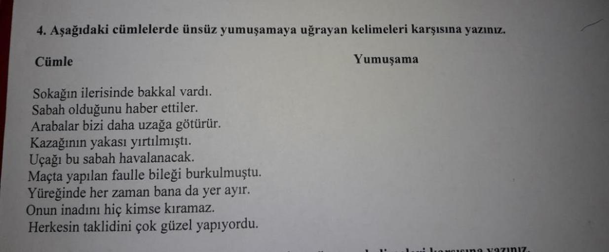 4. Aşağıdaki cümlelerde ünsüz yumuşamaya uğrayan kelimeleri karşısına yazınız.
Cümle
Yumuşama
Sokağın ilerisinde bakkal vardı.
Sabah olduğunu haber ettiler.
Arabalar bizi daha uzağa götürür.
Kazağının yakası yırtılmıştı.
Uçağı bu sabah havalanacak.
Maçta y