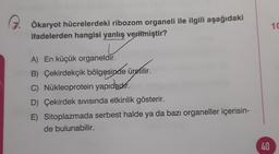 10
Ökaryot hücrelerdeki ribozom organeli ile ilgili aşağıdaki
ifadelerden hangisi yanlış verilmiştir?
A) En küçük organeldir.
B B) Çekirdekçik bölgesinde üretilir.
C) Nükleoprotein yapıdadır.
D) Çekirdek sivisında etkinlik gösterir.
E) Sitoplazmada serbest halde ya da bazı organeller içerisin-
de bulunabilir.
40