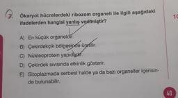 10
Ökaryot hücrelerdeki ribozom organeli ile ilgili aşağıdaki
ifadelerden hangisi yanlış verilmiştir?
A) En küçük organeldir.
B B) Çekirdekçik bölgesinde üretilir.
C) Nükleoprotein yapıdadır.
D) Çekirdek sivisında etkinlik gösterir.
E) Sitoplazmada serbest halde ya da bazı organeller içerisin-
de bulunabilir.
40
