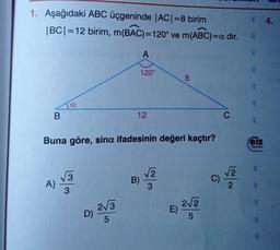 1. Aşağıdaki ABC üçgeninde |AC|=8 birim
1 BCI=12 birim, m(BAC)=120° ve m(ABC)=a dir.
4.
A
15
120°
8
sta
sta
Ja
B
12
C
Buna göre, sina ifadesinin değeri kaçtır?
:eis
Yeyenlon
ens
3
2
B)
√2
C)
A)
2
sha
3
23
D)
E)
2/2
5
5
513
