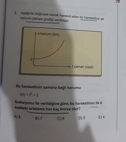 3. Aşağıda doğrusal olarak hareket eden bir hareketliye ait
konum-zaman grafiği verilmiştir.
A x konum (km)
2
► t zaman (saat)
Bu hareketlinin zamana bağlı konumu
X(t) = 12 + 2
fonksiyonu ile verildiğine göre, bu hareketlinin ilk 6
saatteki ortalama hızı kaç km/sa olur?
A) 8
B) 7
C) 6
D) 5
E)4