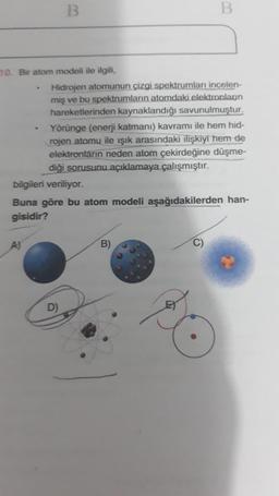 B
B
10. Bir atom modeli ile ilgili,
Hidrojen atomunun çizgi spektrumları incelen-
miş ve bu spektrumların atomdaki elektronlaon
hareketlerinden kaynaklandığı savunulmuştur.
Yörünge (enerji katmanı) kavramı ile hem hid-
rojen atomu ile ışık arasındaki ilişkiyi hem de
elektronların neden atom çekirdeğine düşme-
diği sorusunu açıklamaya çalışmıştır.
bilgileri veriliyor.
Buna göre bu atom modeli aşağıdakilerden han-
gisidir?
A)
B)
