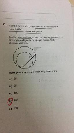 35.
n kenarlı bir düzgün çokgenin bir iç açısının ölçüsü
(n-2). 180°
olarak hesaplanır.
n
Şekilde, birer kenan ortak olan bir düzgün dokuzgen ve
bir düzgün onikigen ile bu düzgün onikigenin bir
köşegeni verilmiştir.
SOSYM
Buna göre, x açısının ölçüsü kaç derecedir?
A) 90
L
B) 95
C) 100
Dy 105
E) 110
