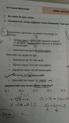 TYT/Temel Matematik
TEMEL MATEM
1. Bu testte 40 soru vardır.
2. Cevaplarınızı, cevap kâğıdının Temel Matematik Testi için
1. Öğretmenler, öğrenciler ve velilerin bulunduğu bir
salonda,
.
V
Velilerin sayısı; öğrencilerin sayısının 2 katının
17 eksiğine, öğr