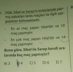 2
2. Hilal, Sibel ve Serap'ın birbirleriyle yap-
mış oldukları tenis maçları ile ilgili aşa-
ğıdakiler bilinmektedir.
En az maç yapan Sibel'dir ve 10
maç yapmıştır.
En çok maç yapan Hilal'dir ve 14
maç yapmıştır.
Buna göre, Sibel ile Serap kendi ara-
larında kaç maç yapmıştır?
A) 3 B) 4 C) 5 D) 6
E) 7