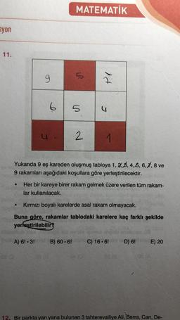 MATEMATİK
syon
11.
9
9
5
6
5
5
"
2
1
Yukarıda 9 eş kareden oluşmuş tabloya 1, 2, 3, 4, 5, 6, 7, 8 ve
9 rakamları aşağıdaki koşullara göre yerleştirilecektir.
Her bir kareye birer rakam gelmek üzere verilen tüm rakam-
lar kullanılacak.
.
Kırmızı boyalı karelerde asal rakam olmayacak.
Buna göre, rakamlar tablodaki karelere kaç farklı şekilde
yerleştirilebilir
A) 6! 3!
B) 60. 6!
C) 16.6!
D) 6!
E) 20
12. Bir parkta yan yana bulunan 3 tahterevalliye Ali, Berra, Can, De-