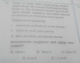 7.
Türkiye, 23 Şubat 1945'te savaş sonrası düzenin
oluşturulacağı San Francisco Konferansı'na katıla-
bilmek ve Yalta Konferansı karartarı uyannca Bir-
lesmiş Milletler Teşkilatı'nın asil üyeleri arasında
yer alabilmek için Almanya'ya savaş açmıştır.
Türkiye'nin bu tutumunda,
uluslararası politikada yer almak istemesi,
11. SSCB'nin tehdit haline gelmesi,
H Batil devletlerle yakınlaşmak istemesi
durumlarından hangilerinin etkili olduğu savu
nulabilir?
A) Yalnız!
B) Yalniz il
C) Yalnız il
D) Il ve Ill
E) I live in
