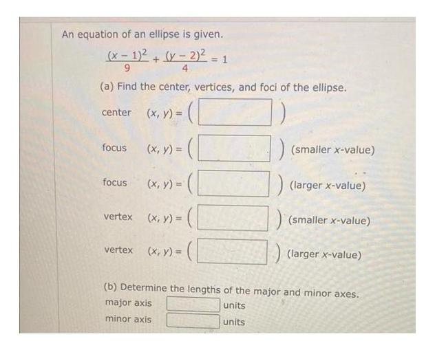 An equation of an ellipse is given.
(x - 1)2 + (y - 2)
9
4
(a) Find the center, vertices, and foci of the ellipse.
(132 = 2 = 1
center (x, y) =
focus
(x, y) =
(smaller x-value)
focus
(larger x-value)
(x, y) =(
vertex (x, y) =(
) (smaller x-value)
)
:) (larger x-value)
vertex
(x,y) =
(b) Determine the lengths of the major and minor axes.
major axis
units
minor axis
units