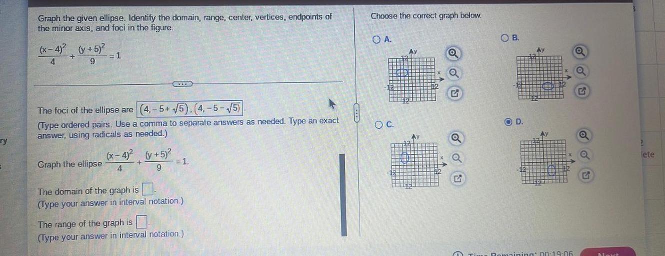 Choose the correct graph below.
Graph the given ellipse. Identify the domain, range, center, vertices, endpoints of
the minor axis, and foci in the figure.
OA.
OB.
(x-4)2 (+5)2
Ay
Ay
+
=1
4
9
B
-
!
The foci of the ellipse are (4.-5+ V5).(4.-5-15)
(Type ordered pairs. Use a comma to separate answers as needed. Type an exact
answer, using radicals as needed.)
D.
OC.
AY
ry
2
(x-4)2 (y + 5)2
lete
+
Graph the ellipse
= 1.
4
9
The domain of the graph is
(Type your answer in interval notation.)
The range of the graph is a
(Type your answer in interval notation.)