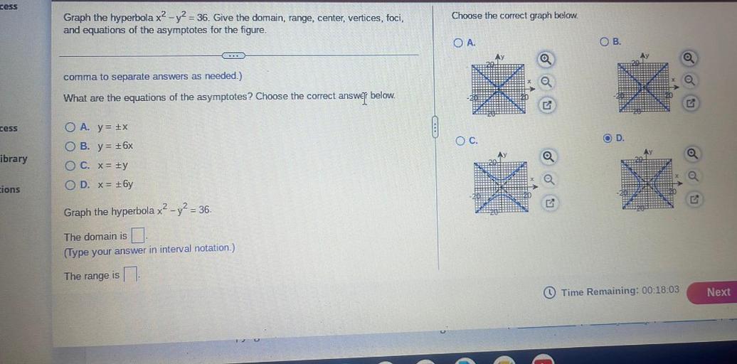 cess
Choose the correct graph below.
Graph the hyperbola x2 - y2 = 36. Give the domain, range, center, vertices, foci,
and equations of the asymptotes for the figure.
OA.
OB.
comma to separate answers as needed.)
What are the equations of the asymptotes? Choose the correct
answer
below.
cess
OC.
OD.
ibrary
O A. y = x
O B. y= 16x
OC. X= #y
OD. x= +6y
cions
Graph the hyperbola x2 - y2 = 36.
The domain is
(Type your answer in interval notation.)
The range is
Time Remaining: 00:18:03
Next