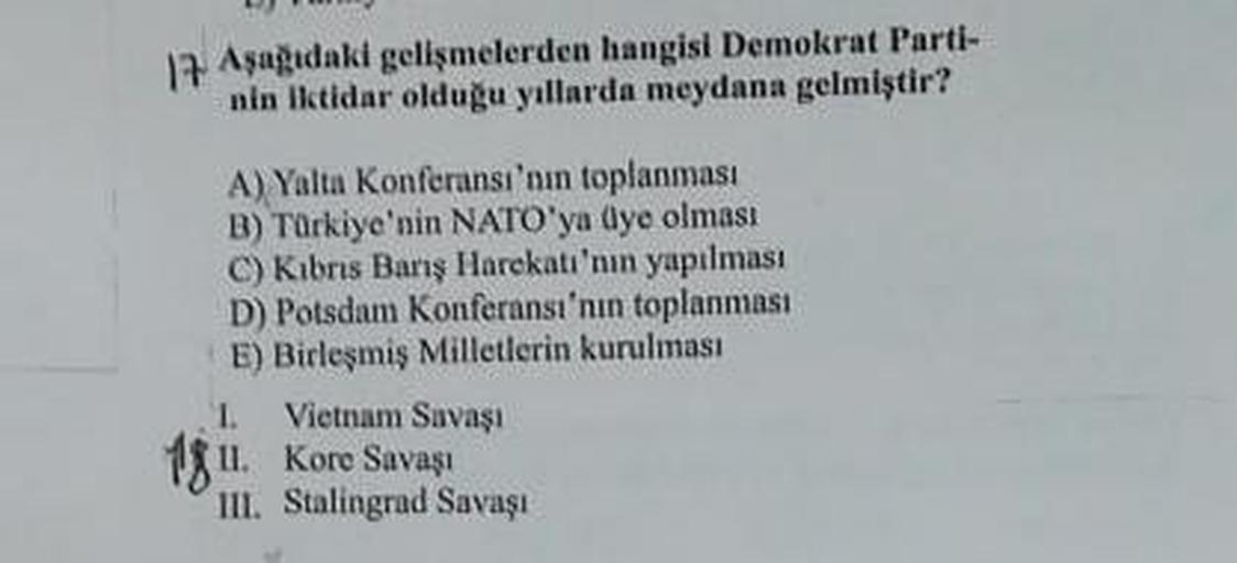 17. Aşagıdaki gelişmelerden hangisi Demokrat Parti-
nin iktidar olduğu yıllarda meydana gelmiştir?
A) Yalta Konferansı'nın toplanması
B) Türkiye'nin NATO'ya dye olması
C) Kıbrıs Barış Harekatı'nın yapılması
D) Potsdam Konferansı'nın toplanması
E) Birleşmiş