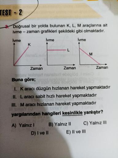 TEST - 2
-
2. Doğrusal bir yolda bulunan K, L, M araçlarına ait
ivme - zaman grafikleri şekildeki gibi olmaktadır.
İvme
İvme
İvme
K
L
M
Zaman
Zaman
Zaman
risnissir ebeplod
Buna göre;
52 begido
1. Karacı düzgün hızlanan hareket yapmaktadır
II. Laracı sabit