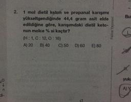 Bu
2. 1 mol dietil keton ve propanal karışımı
2
yükseltgendiğinde 44,4 gram asit elde
edildiğine göre, karışımdaki dietil keto-
nun molce % si kaçtır?
(H:1,C: 12, 0:16)
A) 20 B) 40 C) 50 D) 60 E) 80
Palme Yayınevi
W.
yuk
20
AY
n