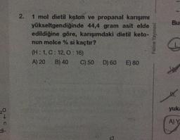 Bu
2. 1 mol dietil keton ve propanal karışımı
2
yükseltgendiğinde 44,4 gram asit elde
edildiğine göre, karışımdaki dietil keto-
nun molce % si kaçtır?
(H:1,C: 12, 0:16)
A) 20 B) 40 C) 50 D) 60 E) 80
Palme Yayınevi
W.
yuk
20
AY
n
