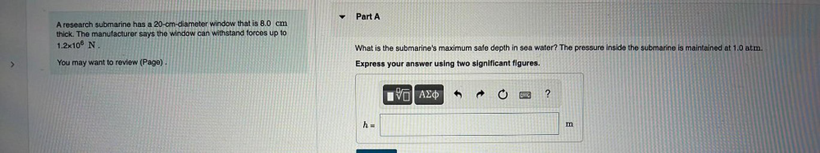 Part A
A research submarine has a 20-cm-diameter window that is 8.0 cm
thick. The manufacturer says the window can withstand forces up to
1.2x106 N
What is the submarine's maximum safe depth in sea water? The pressure inside the submarine is maintained at 1.0 atm.
You may want to review (Page).
Express your answer using two significant figures.
AEO
?
h =
m