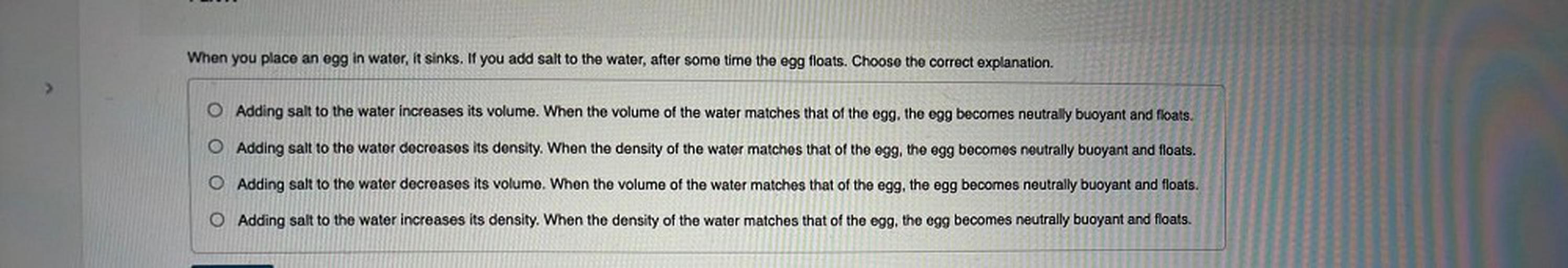 When you place an egg in water, it sinks. If you add salt to the water, after some time the egg floats. Choose the correct explanation.
O Adding salt to the water increases its volume. When the volume of the water matches that of the egg, the egg becomes neutrally buoyant and floats.
O Adding salt to the water decreases its density. When the density of the water matches that of the egg, the egg becomes neutrally buoyant and floats.
O Adding salt to the water decreases its volume. When the volume of the water matches that of the egg, the egg becomes neutrally buoyant and floats.
O Adding salt to the water increases its density. When the density of the water matches that of the egg, the egg becomes neutrally buoyant and floats.