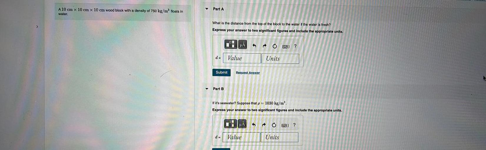 Part A
A 10 cm x 10 cm x 10 cm wood block with a density of 750 kg/m floats in
water.
What is the distance from the top of the block to the water if the water is fresh?
Express your answer to two significant figures and include the appropriate units.
IT
O ?
da
Value
Units
Submit
Request Answer
Part B
P
If it's seawater? Suppose that p= 1030 kg/m'.
Express your answer to two significant figures and include the appropriate units.
IT
2) ?
d=
Value
Units