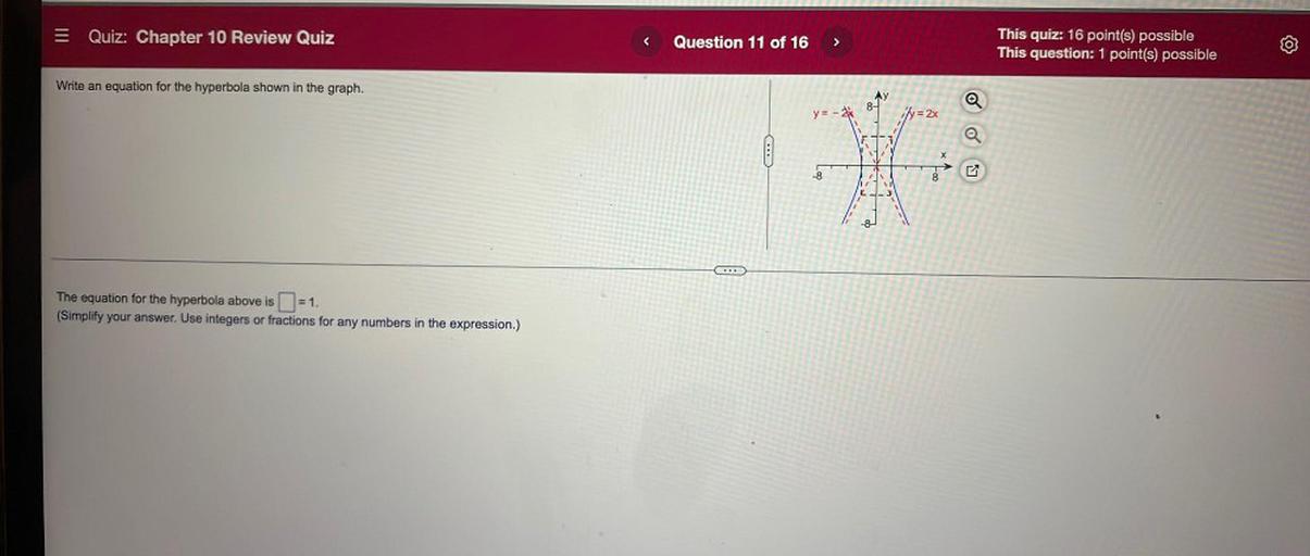 = Quiz: Chapter 10 Review Quiz
<
Question 11 of 16
>
This quiz: 16 point(s) possible
This question: 1 point(s) possible
Write an equation for the hyperbola shown in the graph.
8-
y=-*
y = 2x
O
-8
8
-8
The equation for the hyperbola above is (=1.
.
(Simplify your answer. Use integers or fractions for any numbers in the expression.)
