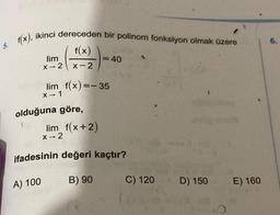 6.
5. f(x), ikinci dereceden bir polinom fonksiyon olmak üzere
f(x)
lim
X -- 2
x-2
= 40
lim f(x)=-35
1
X - 1
olduğuna göre,
lim f(x+2)
X-2
-
ifadesinin değeri
kaçtır?
A) 100
B) 90
C) 120
D) 150
E) 160