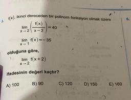 6.
5. f(x), ikinci dereceden bir polinom fonksiyon olmak üzere
f(x)
lim
X -- 2
x-2
= 40
lim f(x)=-35
1
X - 1
olduğuna göre,
lim f(x+2)
X-2
-
ifadesinin değeri
kaçtır?
A) 100
B) 90
C) 120
D) 150
E) 160
