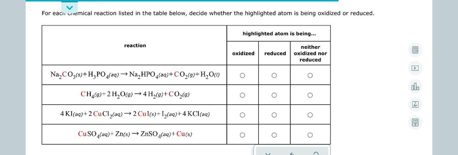 For each uniemical reaction listed in the table below, decide whether the highlighted atom is being oxidized or reduced.
highlighted atom is being...
reaction
oxidized
reduced
neither
oxidized nor
reduced
A
Na2CO3(s)+H3PO4(aq) → Na2HPO4(aq)+ CO2(g)+H2O(1)
O
ol.
CH4(9)+2 H2O(g) → 4 H2(9)+ CO2(9)
O
Ar
4 Kl(aq)+2 CuCl2(aq) → 2 Cul(s)+12(aq)+4 KCl(aq)
.
CuSO4(aq)+Zn(s) → ZnSO4(aq)+ Cu(s)