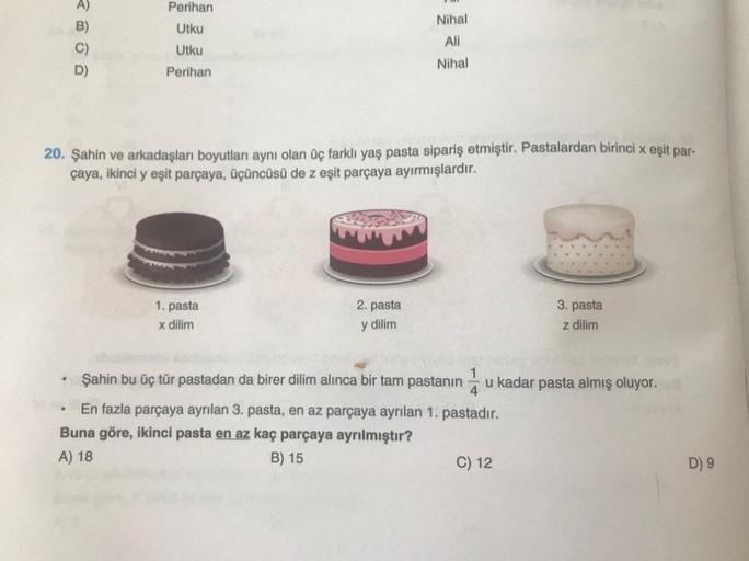 Perihan
Utku
B)
Nihal
Ali
C)
Utku
Nihal
D)
Perihan
20. Şahin ve arkadaşları boyutları aynı olan üç farklı yaş pasta sipariş etmiştir. Pastalardan birinci x eşit par-
çaya, ikinci y eşit parçaya, üçüncüsü de z eşit parçaya ayırmışlardır.
1. pasta
2. pasta
3