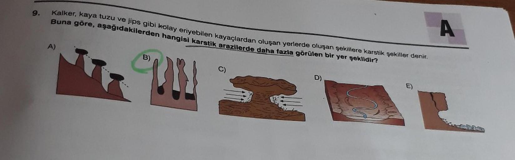 9.
Kalker, kaya tuzu ve jips gibi kolay eriyebilen kayaçlardan oluşan yerlerde oluşan şekillere karstik şekiller denir.
Buna göre, aşağıdakilerden hangisi karstik arazilerde daha fazla görülen bir yer şeklidir?
A
A)
B)
UN
C)
D)
E)