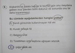 8.
Alışkanlık bir halata benzer ki biz her gün onu meydana
getiren ince iplerden birini dokuruz ve sonunda onu bir
daha koparamayız.
Bu cümlede aşağıdakilerden hangisi yoktur?
A) Kendi görevinde kullanılmayan hâl eki
B) Kuralli birleşik fiil
C) Belgisiz sifat
D) Türetilirken ünlü kaybına uğrayan sözcük
E). çoğul iyelik eki