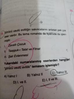 20
18. Görücü usulü evliliğin sakıncalarını anlatan pek çok
eser vardır. Bu tema romanda da tiyatroda da işlen-
miştir.
1. Zavallı Çocuk
II. Taaşşuk-1 Talat ve Fitnat
II. Şair Evlenmesi
Yukarıdaki numaralanmış eserlerden hangileri
"görücü usulü evlilik" temasını işlemiştir?
A) Yalnız !
B) Yalnız II C) Yalnız III
D) I. ve II.
E) I, II ve III.
