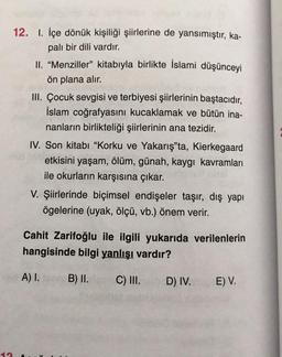 12. I. İçe dönük kişiliği şiirlerine de yansımıştır, ka-
palı bir dili vardır.
II. “Menziller" kitabıyla birlikte İslami düşünceyi
ön plana alır.
III. Çocuk sevgisi ve terbiyesi şiirlerinin baştacıdır,
İslam coğrafyasını kucaklamak ve bütün ina-
nanların birlikteliği şiirlerinin ana tezidir.
IV. Son kitabı "Korku ve Yakarış"ta, Kierkegaard
etkisini yaşam, ölüm, günah, kaygı kavramları
ile okurların karşısına çıkar.
V. Şiirlerinde biçimsel endişeler taşır, dış yapı
ögelerine (uyak, ölçü, vb.) önem verir.
Cahit Zarifoğlu ile ilgili yukarıda verilenlerin
hangisinde bilgi yanlışı vardır?
A) I.
B) II.
C) III.
D) IV.
E) V.