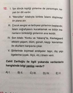 12. I. İçe dönük kişiliği şiirlerine de yansımıştır, ka-
palı bir dili vardır.
II. “Menziller" kitabıyla birlikte İslami düşünceyi
ön plana alır.
III. Çocuk sevgisi ve terbiyesi şiirlerinin baştacıdır,
İslam coğrafyasını kucaklamak ve bütün ina-
nanların birlikteliği şiirlerinin ana tezidir.
IV. Son kitabı "Korku ve Yakarış"ta, Kierkegaard
etkisini yaşam, ölüm, günah, kaygı kavramları
ile okurların karşısına çıkar.
V. Şiirlerinde biçimsel endişeler taşır, dış yapı
ögelerine (uyak, ölçü, vb.) önem verir.
Cahit Zarifoğlu ile ilgili yukarıda verilenlerin
hangisinde bilgi yanlışı vardır?
A) I.
B) II.
C) III.
D) IV.
E) V.
