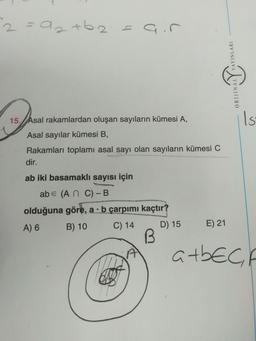 2 saat 6.2= air
.
AYINLARI
ORIJINAL
Is
15. Asal rakamlardan oluşan sayıların kümesi A,
Asal sayılar kümesi B,
Rakamları toplamı asal sayı olan sayıların kümesi C
dir.
ab iki basamaklı sayısı için
abe (An C)-B
olduğuna göre, a . b çarpımı kaçtır?
A) 6 B) 10 C) 14 D) 15
B
E) 21
atbech