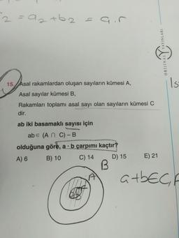 2 saat 6.2= air
.
AYINLARI
ORIJINAL
Is
15. Asal rakamlardan oluşan sayıların kümesi A,
Asal sayılar kümesi B,
Rakamları toplamı asal sayı olan sayıların kümesi C
dir.
ab iki basamaklı sayısı için
abe (An C)-B
olduğuna göre, a . b çarpımı kaçtır?
A) 6 B) 10 C) 14 D) 15
B
E) 21
atbech
