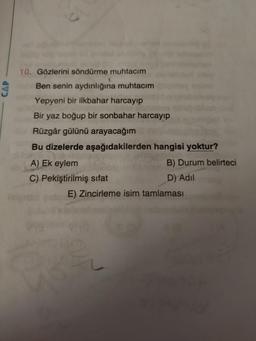 10. Gözlerini söndürme muhtacım
Ben senin aydınlığına muhtacım
Yepyeni bir ilkbahar harcayıp
Bir yaz boğup bir sonbahar harcayıp
Rüzgâr gülünü arayacağım
Bu dizelerde aşağıdakilerden hangisi yoktur?
A) Ek eylem
B) Durum belirteci
C) Pekiştirilmiş sifat
D) Adil
E) Zincirleme isim tamlaması