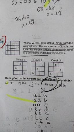 66+
st
2
68 =4x
X=17
76-4x
x = 19
Yanda verilen şekil dokuz birim kareden
oluşmaktadır. Her satır ve her sütunda bu-
lunan karelerden sadece bir tanesinin içine
a, b ve c harflerinden biri yazılacaktır.
Örnek 1
Örnek 2
Örnek 3
a
C
b
b
a
b
a
b
b
Buna göre, harfler karelere kaç farklı şekilde yazılabilir?
C) 112 D) 108 96
A) 162
B) 124
a a a
a a b
Onunuun
G
a ecc
aa
abb ob
bb C
ccc
Cc
cb b
al
ob
lo