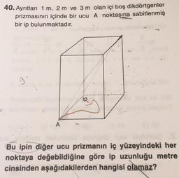 40. Ayrıtları 1 m, 2 m ve 3 m olan içi boş dikdörtgenler
prizmasının içinde bir ucu A noktasına sabitlenmiş
bir ip bulunmaktadır.
9
ip
U
A
Bu ipin diğer ucu prizmanın iç yüzeyindeki her
noktaya değebildiğine göre ip uzunluğu metre
cinsinden aşağıdakilerden hangisi olamaz?