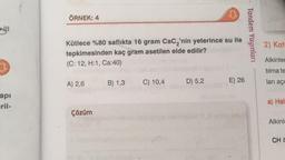 ÖRNEK: 4
Tandem Yayınları
2) Kat
Kütlece %80 saflıkta 16 gram Cacı'nin yeterince su ile
tepkimesinden kaç gram asetilen elde edilir?
(C: 12, HH1, Ca:40)
Alkinler
7
tilma te
B) 1,3
A) 2,6
C) 10,4
E) 26
D) 5,2
ları açi
api
eril-
a) Hal
Çözüm
Alkinle
CHE
