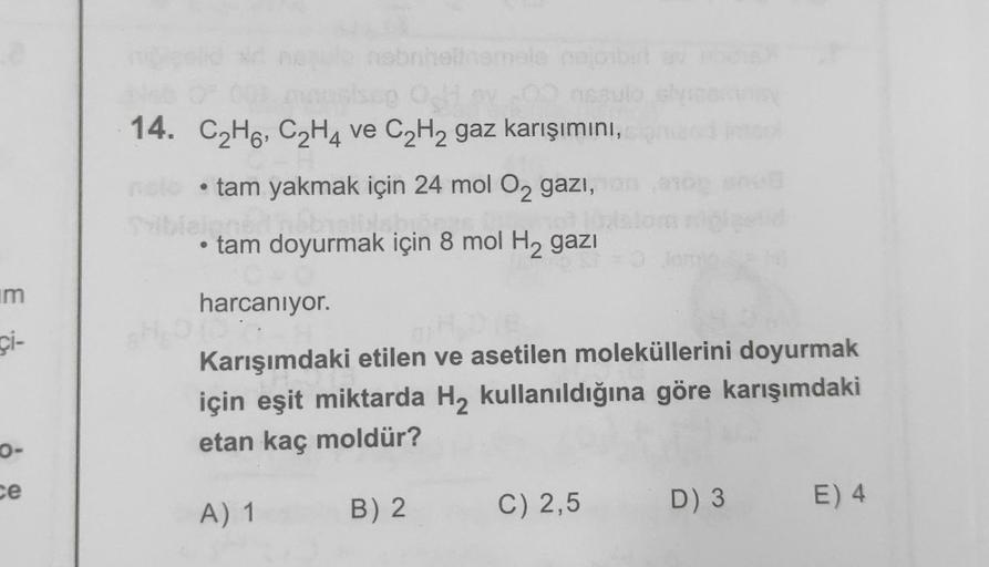 14. C2H6, C2H4 ve C2H2 gaz karışımını,
tam yakmak için 24 mol O2 gazi,
tam doyurmak için 8 mol H2 gazı
im
harcanıyor.
çi-
Karışımdaki etilen ve asetilen moleküllerini doyurmak
için eşit miktarda H2 kullanıldığına göre karışımdaki
etan kaç moldür?
O-
ce
B) 