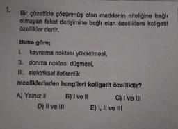 1.
Bir çözeltide çözünmüş olan maddenin niteliğine bağlı
olmayan fakat derişimine bağlı olan özelliklere koligatif
özellikler denir.
Buna göre;
1. kaynama noktası yükselmesi,
II. donma noktası düşmesi,
If. elektriksel iletkenlik
niceliklerinden hangileri koligatif özelliktir?
A) Yalnız ! B) I ve 1 C) I ve II
D) II ve III E) I, II ve III