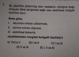 1.
Bir çözeltide çözünmüş olan maddenin niteliğine bağlı
olmayan fakat derişimine bağlı olan özelliklere koligatif
özellikler denir.
Buna göre;
1. kaynama noktası yükselmesi,
II. donma noktası düşmesi,
If. elektriksel iletkenlik
niceliklerinden hangileri koligatif özelliktir?
A) Yalnız ! B) I ve 1 C) I ve II
D) II ve III E) I, II ve III
