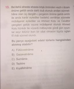 13. Ba'dehû aheste aheste köşk önünden vezîr-i azam
önüne gelüb anda dahî duâ olunub andan sünnet-
hâne olan üç dergâh-ı çergenin önüne gelüb emîn
ile anda karâr eylediler badehû cerrâhlar sünnete
mübâşeret eylediler ve Ahmed Kolu ve Cevâhir
çengileri gelüb oyuna mübåşeret olunub Ahmed
Kolu hünkâr ile vüzerâ mâbeynde gûnâ gûn oyun-
lar seyr itdürür iken bir saat olmadın üçyüz oglan
fi'l-hâl sünnet olundı.
Bu parça aşağıdaki edebî türlerin hangisinden
alınmış olabilir?
A) Fütüvvetnâme
B) Gazavatnâme
C) Surnâme
D) Tezkire
E) Kıyafetnâme
