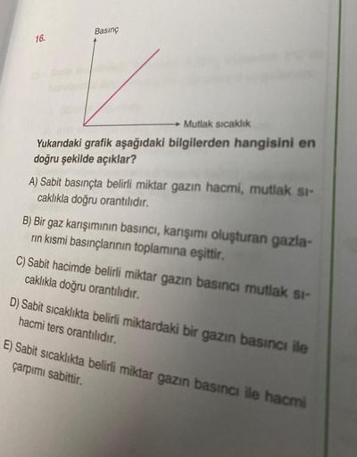 Basınç
16.
Mutlak sicaklik
Yukarıdaki grafik aşağıdaki bilgilerden hangisini en
doğru şekilde açıklar?
A) Sabit basınçta belirli miktar gazın hacmi, mutlak si-
caklıkla doğru orantılıdır.
B) Bir gaz karışımının basıncı, karışımı oluşturan gazla-
rin kısmi