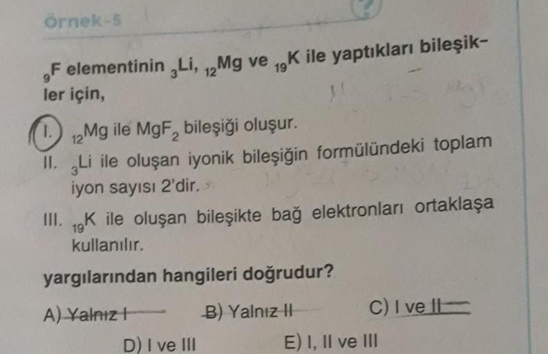 Örnek-5
Felementinin Li, Mg ve K ile yaptıkları bileşik-
12
19
ler için
Mg ile MgF, bileşiği oluşur.
II. gLi ile oluşan iyonik bileşiğin formülündeki toplam
iyon sayısı 2'dir.
III. 1K ile oluşan bileşikte bağ elektronları ortaklaşa
kullanılır.
19
yargıları