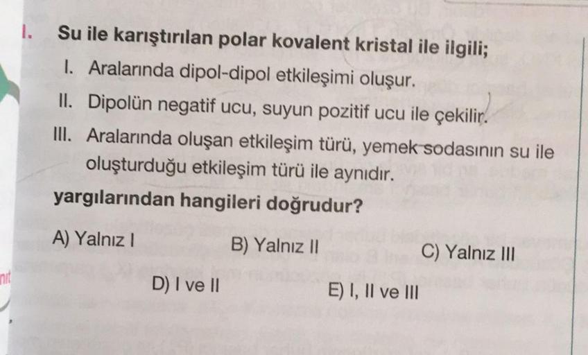 1.
Su ile karıştırılan polar kovalent kristal ile ilgili;
1. Aralarında dipol-dipol etkileşimi oluşur.
II. Dipolün negatif ucu, suyun pozitif ucu ile çekilir.
III. Aralarında oluşan etkileşim türü, yemek sodasının su ile
oluşturduğu etkileşim türü ile aynı